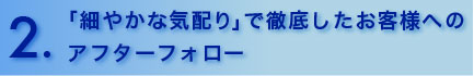 「細やかな気配り」で徹底したお客様へのアフターフォロー